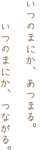 いつのまにか、あつまる。いつのまにか、つながる。